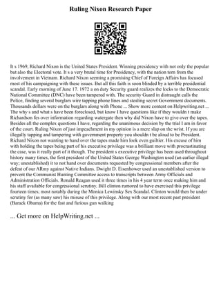 Ruling Nixon Research Paper
It s 1969, Richard Nixon is the United States President. Winning presidency with not only the popular
but also the Electoral vote. It s a very brutal time for Presidency, with the nation torn from the
involvement in Vietnam. Richard Nixon seeming a promising Chief of Foreign Affairs has focused
most of his campaigning with these issues. But all this faith is soon blinded by a terrible presidential
scandal. Early morning of June 17. 1972 a on duty Security guard realizes the locks to the Democratic
National Committee (DNC) have been tampered with. The security Guard in distraught calls the
Police, finding several burglars wire tapping phone lines and stealing secret Government documents.
Thousands dollars were on the burglars along with Phone ... Show more content on Helpwriting.net ...
The why s and what s have been foreclosed, but know I have questions like if they wouldn t make
Richardson fes over information regarding watergate then why did Nixon have to give over the tapes.
Besides all the complex questions I have, regarding the unanimous decision by the trial I am in favor
of the court. Ruling Nixon of just impeachment in my opinion is a mere slap on the wrist. If you are
illegally tapping and tampering with government property you shouldn t be aloud to be President.
Richard Nixon not wanting to hand over the tapes made him look even guiltier. His excuse of him
with holding the tapes being part of his executive privilege was a brilliant move with procrastinating
the case, was it really part of it though. The president s executive privilege has been used throughout
history many times, the first president of the United States George Washington used (an earlier illegal
way; unestablished) it to not hand over documents requested by congressional members after the
defeat of our ARmy against Native Indians. Dwight D. Eisenhower used an unestablished version to
prevent the Communist Hunting Committee access to transcripts between Army Officials and
Administration Officials. Ronald Reagan used it three times in his 4 year term once making him and
his staff available for congressional scrutiny. Bill clinton rumored to have exercised this privilege
fourteen times; most notably during the Monica Lewinsky Sex Scandal. Clinton would then be under
scrutiny for (as many saw) his misuse of this privilege. Along with our most recent past president
(Barack Obama) for the fast and furious gun walking
... Get more on HelpWriting.net ...
 