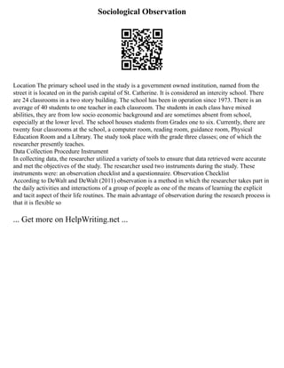 Sociological Observation
Location The primary school used in the study is a government owned institution, named from the
street it is located on in the parish capital of St. Catherine. It is considered an intercity school. There
are 24 classrooms in a two story building. The school has been in operation since 1973. There is an
average of 40 students to one teacher in each classroom. The students in each class have mixed
abilities, they are from low socio economic background and are sometimes absent from school,
especially at the lower level. The school houses students from Grades one to six. Currently, there are
twenty four classrooms at the school, a computer room, reading room, guidance room, Physical
Education Room and a Library. The study took place with the grade three classes; one of which the
researcher presently teaches.
Data Collection Procedure Instrument
In collecting data, the researcher utilized a variety of tools to ensure that data retrieved were accurate
and met the objectives of the study. The researcher used two instruments during the study. These
instruments were: an observation checklist and a questionnaire. Observation Checklist
According to DeWalt and DeWalt (2011) observation is a method in which the researcher takes part in
the daily activities and interactions of a group of people as one of the means of learning the explicit
and tacit aspect of their life routines. The main advantage of observation during the research process is
that it is flexible so
... Get more on HelpWriting.net ...
 