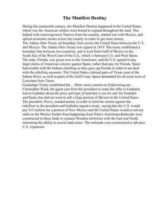 The Manifest Destiny
During the nineteenth century, the Manifest Destiny happened in the United States,
which was the American settlers were bound to expand throughout the land. This
helped with removing more Natives from the country, started war with Mexico, and
spread economic means across the country in order to get more money.
The Adams Onis Treaty set boundary lines across the United Statesbetween the U.S.
and Mexico. The Adams Onis Treaty was signed in 1819. The treaty established a
boundary line between two countries, and it went from Gulf of Mexico to the
South Sea of the West Coast of the U.S,, which is between U.S. and West Spain.
The state, Florida, was given over to the Americans, and the U.S. agreed to pay
legal claims of American citizens against Spain, rather than pay for Florida. Spain
had trouble with the Indians rebelling so they gave up Florida in order to not deal
with the rebelling anymore. The United States claimed parts of Texas, west of the
Sabine River, as well as parts of the Gulf Coast. Spain demanded for all areas west of
Louisiana from Texas.
Guadalupe Treaty established the ... Show more content on Helpwriting.net ...
Christopher Ward, the agent sent from the president to make the offer to Gadsden,
lied to Gadsden about the price and type of land that is out for sale for Gadsden
and Santa Ana did not want to sell a large portion of Mexico to the United States.
The president, Pierce, needed money in order to fund the armies against the
rebellion so the president and Gadsden signed a treaty, saying that the U.S. would
pay $15 million for a portion of New Mexico and the United States would avoid any
raids on the Mexico border from happening from Native Americans.Railroads were
constructed in these lands to connect Western territories with the East and North,
increasing the ability to access land easier. The railroads were constructed to advance
U.S. expansion
 