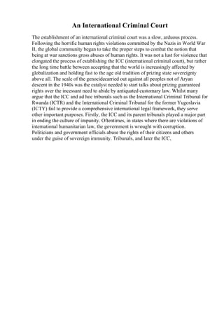 An International Criminal Court
The establishment of an international criminal court was a slow, arduous process.
Following the horrific human rights violations committed by the Nazis in World War
II, the global community began to take the proper steps to combat the notion that
being at war sanctions gross abuses of human rights. It was not a lust for violence that
elongated the process of establishing the ICC (international criminal court), but rather
the long time battle between accepting that the world is increasingly affected by
globalization and holding fast to the age old tradition of prizing state sovereignty
above all. The scale of the genocidecarried out against all peoples not of Aryan
descent in the 1940s was the catalyst needed to start talks about prizing guaranteed
rights over the incessant need to abide by antiquated customary law. Whilst many
argue that the ICC and ad hoc tribunals such as the International Criminal Tribunal for
Rwanda (ICTR) and the International Criminal Tribunal for the former Yugoslavia
(ICTY) fail to provide a comprehensive international legal framework, they serve
other important purposes. Firstly, the ICC and its parent tribunals played a major part
in ending the culture of impunity. Oftentimes, in states where there are violations of
international humanitarian law, the government is wrought with corruption.
Politicians and government officials abuse the rights of their citizens and others
under the guise of sovereign immunity. Tribunals, and later the ICC,
 