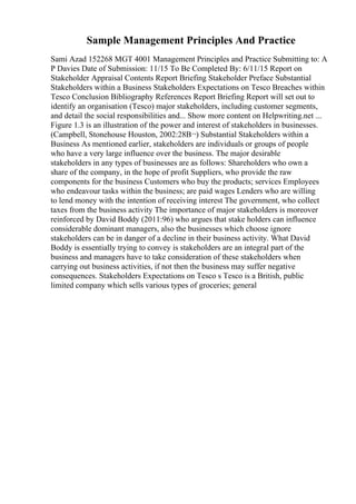 Sample Management Principles And Practice
Sami Azad 152268 MGT 4001 Management Principles and Practice Submitting to: A
P Davies Date of Submission: 11/15 To Be Completed By: 6/11/15 Report on
Stakeholder Appraisal Contents Report Briefing Stakeholder Preface Substantial
Stakeholders within a Business Stakeholders Expectations on Tesco Breaches within
Tesco Conclusion Bibliography References Report Briefing Report will set out to
identify an organisation (Tesco) major stakeholders, including customer segments,
and detail the social responsibilities and... Show more content on Helpwriting.net ...
Figure 1.3 is an illustration of the power and interest of stakeholders in businesses.
(Campbell, Stonehouse Houston, 2002:28В¬) Substantial Stakeholders within a
Business As mentioned earlier, stakeholders are individuals or groups of people
who have a very large influence over the business. The major desirable
stakeholders in any types of businesses are as follows: Shareholders who own a
share of the company, in the hope of profit Suppliers, who provide the raw
components for the business Customers who buy the products; services Employees
who endeavour tasks within the business; are paid wages Lenders who are willing
to lend money with the intention of receiving interest The government, who collect
taxes from the business activity The importance of major stakeholders is moreover
reinforced by David Boddy (2011:96) who argues that stake holders can influence
considerable dominant managers, also the businesses which choose ignore
stakeholders can be in danger of a decline in their business activity. What David
Boddy is essentially trying to convey is stakeholders are an integral part of the
business and managers have to take consideration of these stakeholders when
carrying out business activities, if not then the business may suffer negative
consequences. Stakeholders Expectations on Tesco s Tesco is a British, public
limited company which sells various types of groceries; general
 