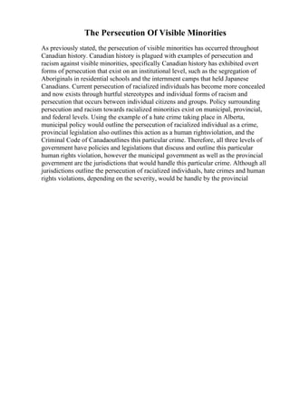 The Persecution Of Visible Minorities
As previously stated, the persecution of visible minorities has occurred throughout
Canadian history. Canadian history is plagued with examples of persecution and
racism against visible minorities, specifically Canadian history has exhibited overt
forms of persecution that exist on an institutional level, such as the segregation of
Aboriginals in residential schools and the internment camps that held Japanese
Canadians. Current persecution of racialized individuals has become more concealed
and now exists through hurtful stereotypes and individual forms of racism and
persecution that occurs between individual citizens and groups. Policy surrounding
persecution and racism towards racialized minorities exist on municipal, provincial,
and federal levels. Using the example of a hate crime taking place in Alberta,
municipal policy would outline the persecution of racialized individual as a crime,
provincial legislation also outlines this action as a human rightsviolation, and the
Criminal Code of Canadaoutlines this particular crime. Therefore, all three levels of
government have policies and legislations that discuss and outline this particular
human rights violation, however the municipal government as well as the provincial
government are the jurisdictions that would handle this particular crime. Although all
jurisdictions outline the persecution of racialized individuals, hate crimes and human
rights violations, depending on the severity, would be handle by the provincial
 