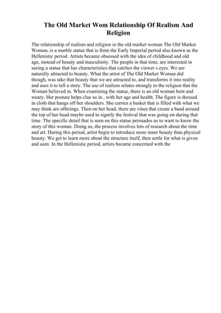 The Old Market Wom Relationship Of Realism And
Religion
The relationship of realism and religion in the old market woman The Old Market
Woman, is a marble statue that is from the Early Imperial period also known as the
Hellenistic period. Artists became obsessed with the idea of childhood and old
age, instead of beauty and masculinity. The people in that time, are interested in
seeing a statue that has characteristics that catches the viewer s eyes. We are
naturally attracted to beauty. What the artist of The Old Market Woman did
though, was take that beauty that we are attracted to, and transforms it into reality
and uses it to tell a story. The use of realism relates strongly to the religion that the
Woman believed in. When examining the statue, there is an old woman bent and
weary. Her posture helps clue us in , with her age and health. The figure is dressed
in cloth that hangs off her shoulders. She carries a basket that is filled with what we
may think are offerings. Then on her head, there are vines that create a band around
the top of her head maybe used to signify the festival that was going on during that
time. The specific detail that is seen on this statue persuades us to want to know the
story of this woman. Doing so, the process involves lots of research about the time
and art. During this period, artist begin to introduce more inner beauty than physical
beauty. We get to learn more about the structure itself, then settle for what is given
and seen. In the Hellenistic period, artists became concerned with the
 