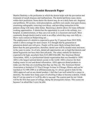 Dentist Research Paper
Dentist Dentistry is the profession in which the dentist helps with the prevention and
treatment of mouth diseases and malfunctions. The dentist performs many duties
within their profession. Some duties the dentist may do on a daily basis are: diagnose
oral problems, fill cavities, write prescriptions, perform root canals, treat gum disease,
examining radiographs, removing root decay, and providing instruction to the
patients along with many other duties. Becoming a dentist allows for many different
working opportunities. A dentist has the opportunity to work in the military, in a
hospital, in administration, or they can even work in a classroom and teach. Most
commonly though dentist tend to work in an office which they may own fully or...
Show more content on Helpwriting.net ...
The employment of a dentist is expected to grow by 21 percent from 2010 2020,
which is above average for most careers. It is thought that by generation to
generation dental care will grow. People will be more likely to keep their teeth
better than the past generations, therefore; dental care will be needed more and more
in the years to come. As of now, dental job opportunities are so high that dentists and
dental hygienists can have their first job picks. The salary outlook for dentists is
expected to be high, anywhere from $141,000 $166,000. The American Dental
Association, ADA, is a professional dental organization that was founded in 1859.
ADA is the largest national dental society in the world. ADA is known for their
leading source in oral and dental information. ADA approves dental products to
make sure that they are everything that they say they are. The American Dental
Association is located at 211 East Chicago Avenue in Chicago, Illinois and can be
reached at 312 440 2500 or at affiliates@ada.org. It s always good to look for the
ADA approval seal on any dental product. I feel that I am well suited for a career in
dentistry. No matter how many years of schooling it takes to become a dentist, I think
that if I set my mind to it I will be able to succeed. The scariest part for me I think
will be the first four years of college, taking the prerequisite classes. This scares me
because I m afraid that I won t be able
 