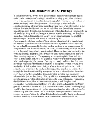 Erin Brockovich Axis Of Privilege
In social interactions, people often categorize one another, which in turn creates
and reproduces systems of privilege. Individuals holding power often retain the
cycle of categorization to maintain their privilege, but by doing so, cast outliers or
people belonging to multiple groups at a disadvantage as their multiple
classifications may fall at different axis of privilege. Axis of privilege refers to the
concept that one classification can put an individual in a favorable or less than
favorable position depending on the dichotomy of the classification. For example, we
acknowledge being black and being a woman as two distinct categories that place
individuals with a disadvantage in society, but we never reconcile the doubled
disadvantages... Show more content on Helpwriting.net ...
As an unemployed single mother of three with no education, life is already hard,
but becomes even more difficult when she becomes injured in a traffic accident,
having to health insurance. Referred to another law firm in her attempt to sue for
compensation, Erin meets the lawyer, Ed Masry, who reluctantly takes on her case
as it is slam dunk in which she was at no fault. However, in cross examination, the
opposing attorney discredits Erin s reputation, using her unemployment and two
failed marriages against her. The opposing attorney attempts to blameshift the
cause of the accident to Erin as his client is a wealthy white male neurosurgeon
who could not possibly be capable of driving recklessly, and therefore Erin must
have been responsible for the crash since she is a desperate woman looking for a
meal ticket. Erin loses her temper in light of these false allegations, especially
since she was a victim in the crash, and consequently, loses her case. Erin s loss
exemplifies how intersectionality along with the matrix of domination factor into
every facet of our lives, including the court system a system that supposedly
achieves blind justice; but clearly, Erin s position as an outspoken woman living in
poverty, created a system of injustice in which she could not prevail. Temporarily
disabled from the accident with no money for food, a sick daughter, and
cockroaches roaming around her floor, Erin takes action and demands that Masry
give her a position at his law office as he reassured her beforehand that everything
would be fine. Masry, taking pity on her situation, gives her a job with no benefits
and has very low expectations due to her temper and unprofessional attire that
exposes her assets. Within the office, Erin is also dismissed by her co workers and
becomes ostracized in such that the other women in the office exclude her
 
