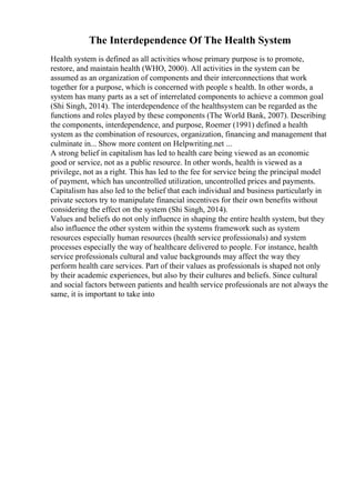 The Interdependence Of The Health System
Health system is defined as all activities whose primary purpose is to promote,
restore, and maintain health (WHO, 2000). All activities in the system can be
assumed as an organization of components and their interconnections that work
together for a purpose, which is concerned with people s health. In other words, a
system has many parts as a set of interrelated components to achieve a common goal
(Shi Singh, 2014). The interdependence of the healthsystem can be regarded as the
functions and roles played by these components (The World Bank, 2007). Describing
the components, interdependence, and purpose, Roemer (1991) defined a health
system as the combination of resources, organization, financing and management that
culminate in... Show more content on Helpwriting.net ...
A strong belief in capitalism has led to health care being viewed as an economic
good or service, not as a public resource. In other words, health is viewed as a
privilege, not as a right. This has led to the fee for service being the principal model
of payment, which has uncontrolled utilization, uncontrolled prices and payments.
Capitalism has also led to the belief that each individual and business particularly in
private sectors try to manipulate financial incentives for their own benefits without
considering the effect on the system (Shi Singh, 2014).
Values and beliefs do not only influence in shaping the entire health system, but they
also influence the other system within the systems framework such as system
resources especially human resources (health service professionals) and system
processes especially the way of healthcare delivered to people. For instance, health
service professionals cultural and value backgrounds may affect the way they
perform health care services. Part of their values as professionals is shaped not only
by their academic experiences, but also by their cultures and beliefs. Since cultural
and social factors between patients and health service professionals are not always the
same, it is important to take into
 