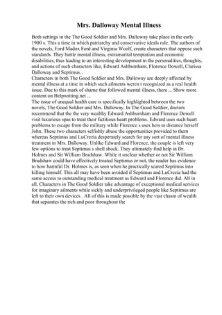 Mrs. Dalloway Mental Illness
Both settings in the The Good Soldier and Mrs. Dalloway take place in the early
1900 s. This a time in which patriarchy and conservative ideals rule. The authors of
the novels, Ford Madox Ford and Virginia Woolf, create characters that oppose such
standards. They battle mental illness, extramarital temptation and economic
disabilities, thus leading to an interesting development in the personalities, thoughts,
and actions of such characters like, Edward Ashburnham, Florence Dowell, Clarissa
Dalloway and Septimus. .
Characters in both The Good Soldier and Mrs. Dalloway are deeply affected by
mental illness at a time in which such ailments weren t recognized as a real health
issue. Due to this mark of shame that followed mental illness, there ... Show more
content on Helpwriting.net ...
The issue of unequal health care is specifically highlighted between the two
novels, The Good Soldier and Mrs. Dalloway. In The Good Soldier, doctors
recommend that the the very wealthy Edward Ashburnham and Florence Dowell
visit luxurious spas to treat their fictitious heart problems. Edward uses such heart
problems to escape from the military while Florence s uses hers to distance herself
John. These two characters selfishly abuse the opportunities provided to them
whereas Septimus and LuCrezia desperately search for any sort of mental illness
treatment in Mrs. Dalloway. Unlike Edward and Florence, the couple is left very
few options to treat Septimus s shell shock. They ultimately find help in Dr.
Holmes and Sir William Bradshaw. While it unclear whether or not Sir William
Bradshaw could have effectively treated Septimus or not, the reader has evidence
to how harmful Dr. Holmes is, as seen when he practically scared Septimus into
killing himself. This all may have been avoided if Septimus and LuCrezia had the
same access to outstanding medical treatment as Edward and Florence did. All in
all, Characters in The Good Soldier take advantage of exceptional medical services
for imaginary ailments while sickly and underprivileged people like Septimus are
left to their own devices . All of this is made possible by the vast chasm of wealth
that separates the rich and poor throughout the
 