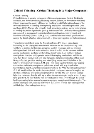 Critical Thinking . Critical Thinking Is A Major Component
Critical Thinking
Critical thinking is a major component of the nursing process. Critical thinking is
define as, that mode of thinking about any subject, content, or problem in which the
thinker improves the quality of his or her thinking by skillfully taking charge of the
structures inherent in thinking and imposing intellectual standards upon them (Paul
and Eder, 2012). Nurses who critically think about their patients have a better chance
of solving the patient s problems quickly and successfully. Critically thinking nurses
are engaged, in a process of constant evaluation, redirection, improvement, and
increased efficiency (Black, 2014, p. 154). A nurse must ask herself questions and
review the details after her interaction with ... Show more content on Helpwriting.net
...
The outcome started out using the 5 point scale as a 2/5. S.M. s stress keeps
increasing, so the coping mechanisms that she uses are not clearly working. S.M.
will have to express her feelings, concerns, identify resources, and use problem
solving method. This will to be reflective, she will reflect on the stressors and her
coping mechanisms used and see how they do not work. S.M. will have to take
some private time and really ponder upon all her coping mechanisms and list out
why they do not work, which will help her gain a better understanding of her issue.
Being reflective, problem solving, and identifying resources will help her in the
future if problems were to arise. S.M. and I will work together to form new coping
mechanism and stress management techniques, which will help broaden her
knowledge on health. After the nursing intervention, the NOC 5 point scale score is 4
/5. S.M. has identifies the ineffectiveness of their coping mechanism/strategies, but
still has a little hard time eliminating them from her life. She says this her learned
behavior, but stated that she will try to adopt the new strategies taught to her. A long
term goal for S.M. was that she will have reduce her stress level through the use of
health promoting behaviors and stress management strategies within two weeks. The
current strategies S.M. uses are ineffective. S.M. needs to learn new strategies that
will help her effectively reduce stress.
 