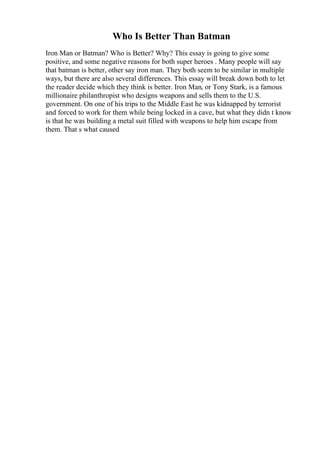 Who Is Better Than Batman
Iron Man or Batman? Who is Better? Why? This essay is going to give some
positive, and some negative reasons for both super heroes . Many people will say
that batman is better, other say iron man. They both seem to be similar in multiple
ways, but there are also several differences. This essay will break down both to let
the reader decide which they think is better. Iron Man, or Tony Stark, is a famous
millionaire philanthropist who designs weapons and sells them to the U.S.
government. On one of his trips to the Middle East he was kidnapped by terrorist
and forced to work for them while being locked in a cave, but what they didn t know
is that he was building a metal suit filled with weapons to help him escape from
them. That s what caused
 