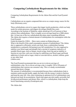 Comparing Carbohydrate Requirements for the Atkins
Diet...
Comparing Carbohydrate Requirements for the Atkins Diet and the Food Pyramid
Guide
Carbohydrates are an organic compound that serves as a major energy source for the
body (Dictionary.com).
These carbohydrates convert to sugars that trigger insulin production, which our body
needs for certain processes, and triggers fat storage (Health Doc.com).
According to the Institute of Medicine, adults should get 45 to 65 percent of their
calories from carbohydrates. That is roughly seven servings based on a 2000 calorie
diet. At least one of the two carbohydrate diet plans states something different.
The Atkins diet requires a limited amount of carbohydrates for consumption while the
Food Pyramid
Guide developed by USDA ... Show more content on Helpwriting.net ...
What is the benefit of this small consumption amount of carbohydrates? The Atkins
diet is supposed to efficiently switch your body from a carbohydrate burning
metabolism to a primarily fat burning (your fat!) metabolism. It is also supposed to
stabilize your blood sugar and abruptly halt a myriad of symptoms indicative of
unstable blood sugar, such as fatigue, mood swings, brain fog and an inability to
function at your best, curb your cravings by stabilizing your blood sugar and break
addictions to foods such as sugar, wheat or corn derivatives, alcohol, caffeine, grain
or any other food
(Atkins.com).
The Food Pyramid recommends that you eat six to eleven servings of
carbohydrates a day. Six to eleven servings a day is roughly 120 to 220 grams of
carbohydrates that a person can consume a day. This is a steady recommended
amount that doesn t change.
The amount of carbohydrates is recommended because these carbohydrates help to
maintain cardiovascular health, supply the body with the energy it needs to function
and keep the eater full. Alos, diets containing an optimum level of carbohydrates may
help prevent body fat accumulation. Starch and sugars provide readily accessible fuel
for physical performance and dietary fibre, which is a carbohydrate, helps keep the
bowel functioning correctly (Foodexperts.net).
The Atkins diet
 