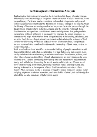 Technological Determinism Analysis
Technological determinism is based on the technology led theory of social change.
This theory views technology as the prime shaper or mover of social behaviors in the
human history. Particular media evolutions, technical developments, and general
technological advancements are the determiners of social change in the society. Over
the history of humans, technologyhas had an impact on the social pattern through the
development of agriculture, industries, media, and the security. Although these
developments have positive contributions to the social patterns that go beyond the
cultural and political influence, it has negatively changed the social structures in
immeasurable ways when viewed from the perspective of rationality, efficiency, and
security. Early forms of agricultural practices aimed at solving the problem of food
security by increasing production of foods by use of efficient tools. Simple tools
such as hoes and others made cultivation easier than using... Show more content on
Helpwriting.net ...
Such benefits have been identified as the social linking of people around the world
through the internet and other social media. It is true that people can connect more
easily and share information freely within the confines of their homes, offices, and
other places, however, the effects of such advancements are more than can be seen
with the eyes. Despite connecting more easily and fast, people have become more
lonely and withdrawn from using the social media and the internet. People spend
more time checking their emails, updating Facebook status, chatting online, and
sharing information at the expense of their families and other members of the
family. Also, the social media is a source of negative social behaviors such as cyber
bullying, exposure to violent behaviors, and other habits. Overall, this technology has
altered the societal standards of behavior in major
 