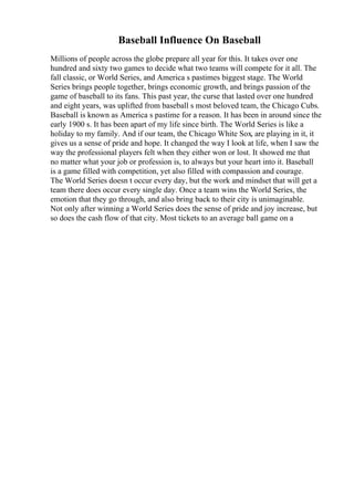 Baseball Influence On Baseball
Millions of people across the globe prepare all year for this. It takes over one
hundred and sixty two games to decide what two teams will compete for it all. The
fall classic, or World Series, and America s pastimes biggest stage. The World
Series brings people together, brings economic growth, and brings passion of the
game of baseball to its fans. This past year, the curse that lasted over one hundred
and eight years, was uplifted from baseball s most beloved team, the Chicago Cubs.
Baseball is known as America s pastime for a reason. It has been in around since the
early 1900 s. It has been apart of my life since birth. The World Series is like a
holiday to my family. And if our team, the Chicago White Sox, are playing in it, it
gives us a sense of pride and hope. It changed the way I look at life, when I saw the
way the professional players felt when they either won or lost. It showed me that
no matter what your job or profession is, to always but your heart into it. Baseball
is a game filled with competition, yet also filled with compassion and courage.
The World Series doesn t occur every day, but the work and mindset that will get a
team there does occur every single day. Once a team wins the World Series, the
emotion that they go through, and also bring back to their city is unimaginable.
Not only after winning a World Series does the sense of pride and joy increase, but
so does the cash flow of that city. Most tickets to an average ball game on a
 
