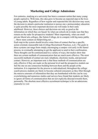 Marketing and College Admissions
For centuries, studying at a university has been a common notion that many young
people aspired to. With time, this idea grew to become an expected step in the lives
of young adults. Regardless of how regular and expected this life decision may seem,
the decision to attend a particular institution to pursue one s postsecondary education
is quite possibly the most important decision one will make in their early
adulthood. However, these choices and decisions are only as good as the
information on which they are based. So what can schools do to make sure that they
remain on the radar for prospective students? More importantly, what can small
private liberal arts colleges, like Salem College, do to compete with big name public
... Show more content on Helpwriting.net ...
Each step in the system should involve some form of contact that has a specific
action oriented, measurable task (College Recruitment Practices, n.d.). The goals in
these systems can range from simply encouraging a campus visit early in the funnel
process, to eventually attempting to get the applicant to send in their confirmation.
These thoughts can be communicated in a variety of ways, but studies show that
there are certain methods of communication that are much more effective. The most
successful methods of contact are mail, telephone, electronic media, and personal
contact. However, an important note is that these methods of communication are
only effective if they are made on the personal level and the prospective student can
feel the one on one connection building between them and the people at the
institution. It is important for the process to individualized; throughout the college
search process students are likely to become cultured consumers as they filter through
the massive amounts of information that they are bombarded with this can be very
overwhelming and numerous studies and surveys have found that students are likely
to ignore all forms of communication that are not explicitly directed towards them,
personally. The absolute most effective recruitment technique is for an admissions
counselor to visit
 