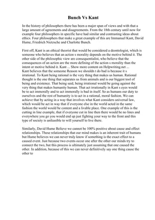 Bunch Vs Kant
In the history of philosophers there has been a major span of views and with that a
large amount of agreements and disagreements. From the 18th century until now for
example four philosophers in specific have had similar and contrasting ideas about
ethics. Four philosophers that make a great example of this are Immanuel Kant, David
Hume, Friedrich Nietzsche and Charlotte Bunch.
First off, Kant is an ethical theorist that would be considered a deontologist, which is
someone who believes that an action s morality depends on the motive behind it. The
other side of the philosophic view are consequentialist, who believe that the
consequences of an action are the more defining of the action s morality than the
intent or motive behind it. Kant ... Show more content on Helpwriting.net ...
Kant believes that the someone Reason we shouldn t do bad is because it s
irrational. To Kant being rational is the very thing that makes us human. Rational
thought is the one thing that separates us from animals and is our biggest tool of
being and existence. That being said, being irrational would be going against the
very thing that makes humanity human. That act irrationally in Kant s eyes would
be to act immorally and to act immorally is bad in itself. So as humans our duty to
ourselves and the rest of humanity is to act in a rational, moral fashion. We can
achieve that by acting in a way that involves what Kant considers universal law,
which would be act in way that if everyone else in the world acted in the same
fashion the world would be content and a livable place. One example of this is the
cutting in line example, that if everyone cut in line then there would be no lines and
everywhere you go you would end up just fighting your way to the front and this
type of society is unfeasible to will yourself to live there.
Similarly, David Hume Believe we cannot be 100% positive about cause and effect
relationships. These relationships that our mind makes is an inherent trait of humans
but Hume believes we can never truly know if something is the exact effect to a
caused event. Just because two events occur one after the other our minds try to
connect the two, but this process is ultimately just assuming that one caused the
other. In addition, because of this we can never definitively say one thing cause the
other to
 
