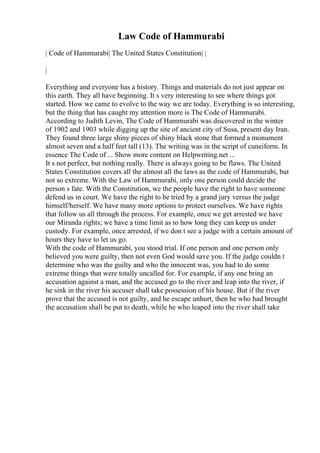 Law Code of Hammurabi
| Code of Hammurabi| The United States Constitution| |
|
Everything and everyone has a history. Things and materials do not just appear on
this earth. They all have beginning. It s very interesting to see where things got
started. How we came to evolve to the way we are today. Everything is so interesting,
but the thing that has caught my attention more is The Code of Hammurabi.
According to Judith Levin, The Code of Hammurabi was discovered in the winter
of 1902 and 1903 while digging up the site of ancient city of Susa, present day Iran.
They found three large shiny pieces of shiny black stone that formed a monument
almost seven and a half feet tall (13). The writing was in the script of cuneiform. In
essence The Code of ... Show more content on Helpwriting.net ...
It s not perfect, but nothing really. There is always going to be flaws. The United
States Constitution covers all the almost all the laws as the code of Hammurabi, but
not so extreme. With the Law of Hammurabi, only one person could decide the
person s fate. With the Constitution, we the people have the right to have someone
defend us in court. We have the right to be tried by a grand jury versus the judge
himself/herself. We have many more options to protect ourselves. We have rights
that follow us all through the process. For example, once we get arrested we have
our Miranda rights; we have a time limit as to how long they can keep us under
custody. For example, once arrested, if we don t see a judge with a certain amount of
hours they have to let us go.
With the code of Hammurabi, you stood trial. If one person and one person only
believed you were guilty, then not even God would save you. If the judge couldn t
determine who was the guilty and who the innocent was, you had to do some
extreme things that were totally uncalled for. For example, if any one bring an
accusation against a man, and the accused go to the river and leap into the river, if
he sink in the river his accuser shall take possession of his house. But if the river
prove that the accused is not guilty, and he escape unhurt, then he who had brought
the accusation shall be put to death, while he who leaped into the river shall take
 