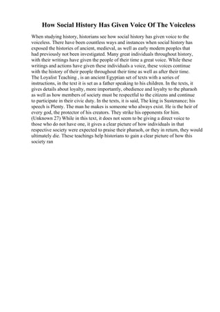 How Social History Has Given Voice Of The Voiceless
When studying history, historians see how social history has given voice to the
voiceless. There have been countless ways and instances when social history has
exposed the histories of ancient, medieval, as well as early modern peoples that
had previously not been investigated. Many great individuals throughout history,
with their writings have given the people of their time a great voice. While these
writings and actions have given these individuals a voice, these voices continue
with the history of their people throughout their time as well as after their time.
The Loyalist Teaching , is an ancient Egyptian set of texts with a series of
instructions, in the text it is set as a father speaking to his children. In the texts, it
gives details about loyalty, more importantly, obedience and loyalty to the pharaoh
as well as how members of society must be respectful to the citizens and continue
to participate in their civic duty. In the texts, it is said, The king is Sustenance; his
speech is Plenty. The man he makes is someone who always exist. He is the heir of
every god, the protector of his creators. They strike his opponents for him.
(Unknown 27) While in this text, it does not seem to be giving a direct voice to
those who do not have one, it gives a clear picture of how individuals in that
respective society were expected to praise their pharaoh, or they in return, they would
ultimately die. These teachings help historians to gain a clear picture of how this
society ran
 