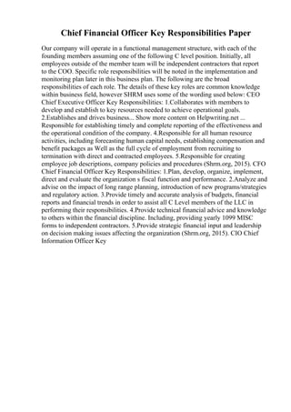Chief Financial Officer Key Responsibilities Paper
Our company will operate in a functional management structure, with each of the
founding members assuming one of the following C level position. Initially, all
employees outside of the member team will be independent contractors that report
to the COO. Specific role responsibilities will be noted in the implementation and
monitoring plan later in this business plan. The following are the broad
responsibilities of each role. The details of these key roles are common knowledge
within business field, however SHRM uses some of the wording used below: CEO
Chief Executive Officer Key Responsibilities: 1.Collaborates with members to
develop and establish to key resources needed to achieve operational goals.
2.Establishes and drives business... Show more content on Helpwriting.net ...
Responsible for establishing timely and complete reporting of the effectiveness and
the operational condition of the company. 4.Responsible for all human resource
activities, including forecasting human capital needs, establishing compensation and
benefit packages as Well as the full cycle of employment from recruiting to
termination with direct and contracted employees. 5.Responsible for creating
employee job descriptions, company policies and procedures (Shrm.org, 2015). CFO
Chief Financial Officer Key Responsibilities: 1.Plan, develop, organize, implement,
direct and evaluate the organization s fiscal function and performance. 2.Analyze and
advise on the impact of long range planning, introduction of new programs/strategies
and regulatory action. 3.Provide timely and accurate analysis of budgets, financial
reports and financial trends in order to assist all C Level members of the LLC in
performing their responsibilities. 4.Provide technical financial advice and knowledge
to others within the financial discipline. Including, providing yearly 1099 MISC
forms to independent contractors. 5.Provide strategic financial input and leadership
on decision making issues affecting the organization (Shrm.org, 2015). CIO Chief
Information Officer Key
 
