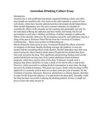 Australian Drinking Culture Essay
Introduction
Australia has a well established and deeply ingrained drinking culture and while
most people are satisfied with a few beers on the odd weekend or a glass of wine
with dinner, others have become addicted and have developed alcohol dependence.
With alcohol dependency now the most common substance use disorder in
Australia the effects of this disorder are far reaching and catastrophic not only for
the individual suffering the addiction and their family and friends, but for our
government as well who is shelling out billions of dollars annually to address the
fallout of this disorder. However, the devastation caused by such addictions may be a
thing of the past as Professor Daryl Davies from the University of Southern
California has ... Show more content on Helpwriting.net ...
Davies found that when given to mice, Ivermectin blocked the effects of alcohol
on receptors in the brain, thereby blocking cravings, the tendency to seek out
alcohol and the rewarding effects of the alcohol. Alcohol dependent mice that were
given Ivermectin where found to drink almost 50 percent less alcohol than those
who were not given the drug. This significant and promising finding could see the
medical profession moving away from current abstinence based treatment
programs, which have success rates of less than 10 percent, towards such a
program that allows alcoholics to enjoy a drink or two but be able to stop at that.
However, while successful in curbing alcohol consumption in mice trials, the drug
has yet to be trialed on humans. This poses two issues; firstly while the drug is FDA
approved it is currently used at most two or three times per year in humans, for the
treatment of parasitic infections. However, alcoholism is a chronic disease, therefore
in order for the drug to be effective, it would need to be taken daily. Secondly, while
the drug has been successful in altering the drinking patterns of mice, it might not
prove to have the same success in
 