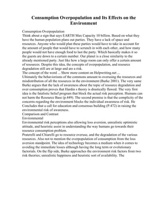 Consumption Overpopulation and Its Effects on the
Environment
Consumption Overpopulation
Think about a sign that says EARTH Max Capacity 10 billion. Based on what they
have the human population plans out parties. They have a lack of space and
resources. Anyone who would plan these parties would have to take in account for
the amount of people that would have to scrunch in with each other, and how many
people would not have enough food to last the party. Which basically makes it so
the guests are down to a certain number. Our planet is a close similarity to the
already mentioned party. Just like how a large room can only offer a certain amount
of resources. Despite this idea, the concepts of overpopulation, and resource
degradation still are at large and are a risk.
The concept of the word ... Show more content on Helpwriting.net ...
Ultimately the behaviorisms of the commons amount to overusing the resources and
misdistribution of all the resources in the environment (Burke 2001). The very same
Burke argues that the lack of awareness about the topic of resource degradation and
over consumption proves that Hardin s theory is drastically flawed. The very first
idea is the fatalistic belief program that block the actual risk perception. Humans can
not harm the Resource Base (p.449). The second premise is that the complicity of the
concerns regarding the environment blocks the individual awareness of risk. He
Concludes that a call for education and consensus building (P.472) in raising the
environmental risk of awareness.
Comparison and Contrast
Environmental
Environmental risk perceptions also allowing loss aversion, unrealistic optimistic
attitude, and heuristic assist in understanding the way humans go towards their
resource consumption problem.
Praterelli and Chiarelli go to resource overuse, and the degradation of the various
resources. Also not to mention the overpopulation of consumption from the loss
aversion standpoint. The idea of technology becomes a medium when it comes to
avoiding the immediate losses although having the long term or evolutionary
factorials. On the flip side, Burke approaches the environment risk factors from two
risk theories; unrealistic happiness and heuristic sort of availability. The
 