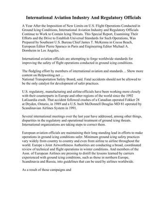 International Aviation Industry And Regulatory Officials
A Year After the Imposition of New Limits on U.S. Flight Operations Conducted in
Ground Icing Conditions, International Aviation Industry and Regulatory Officials
Continue to Work to Contain Icing Threats. This Special Report, Examining Their
Efforts and the Drive to Establish Universal Standards for Such Operations, Was
Prepared by Southeast U.S. Bureau Chief James T. McKenna in Cocoa Beach,
European Editor Pierre Sparaco in Paris and Engineering Editor Michael A.
Dornheim in Los Angeles.
International aviation officials are attempting to forge worldwide standards for
improving the safety of flight operations conducted in ground icing conditions.
The fledgling effort by members of international aviation and standards ... Show more
content on Helpwriting.net ...
National Transportation Safety Board, said. Fatal accidents should not be allowed to
be the only catalyst for development of safer practices.
U.S. regulatory, manufacturing and airline officials have been working more closely
with their counterparts in Europe and other regions of the world since the 1992
LaGuardia crash. That accident followed crashes of a Canadian operated Fokker 28
at Dryden, Ontario, in 1989 and a U.S. built McDonnell Douglas MD 81 operated by
Scandinavian Airlines System in 1991.
Several international meetings over the last year have addressed, among other things,
disparities in the regulatory and operational treatment of ground icing threats.
International organizations are taking steps to correct them.
European aviation officials are maintaining their long standing lead in efforts to make
operations in ground icing conditions safer. Minimum ground icing safety practices
vary widely from country to country and even from airline to airline throughout the
world. Europe s Joint Airworthiness Authorities are conducting a broad, coordinated
review of technical and flight operations in winter conditions. And members of the
Assn. of European Airlines are pressing to distill the lessons learned by carriers
experienced with ground icing conditions, such as those in northern Europe,
Scandinavia and Russia, into guidelines that can be used by airlines worldwide.
As a result of those campaigns and
 