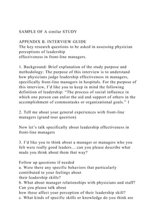 SAMPLE OF A similar STUDY
APPENDIX B. INTERVIEW GUIDE
The key research questions to be asked in assessing physician
perceptions of leadership
effectiveness in front-line managers.
1. Background: Brief explanation of the study purpose and
methodology: The purpose of this interview is to understand
how physicians judge leadership effectiveness in managers,
specifically front-line managers in hospitals. For the purpose of
this interview, I’d like you to keep in mind the following
definition of leadership: “The process of social influence in
which one person can enlist the aid and support of others in the
accomplishment of commontasks or organizational goals.” 1
2. Tell me about your general experiences with front-line
managers (grand tour question)
Now let’s talk specifically about leadership effectiveness in
front-line managers
3. I’d like you to think about a manager or managers who you
felt were really good leaders….can you please describe what
made you think about them that way?
Follow up questions if needed
a. Were there any specific behaviors that particularly
contributed to your feelings about
their leadership skills?
b. What about manager relationships with physicians and staff?
Can you please talk about
how these affect your perception of their leadership skill?
c. What kinds of specific skills or knowledge do you think are
 