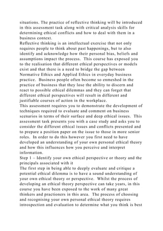 situations. The practice of reflective thinking will be introduced
in this assessment task along with critical analysis skills for
determining ethical conflicts and how to deal with them in a
business context.
Reflective thinking is an intellectual exercise that not only
requires people to think about past happenings, but to also
identify and acknowledge how their personal bias, beliefs and
assumptions impact the process. This course has exposed you
to the realisation that different ethical perspectives or models
exist and that there is a need to bridge the gap between
Normative Ethics and Applied Ethics in everyday business
practice. Business people often become so enmeshed in the
practice of business that they lose the ability to discern and
react to possible ethical dilemmas and they can forget that
different ethical perspectives will result in different and
justifiable courses of action in the workplace.
This assessment requires you to demonstrate the development of
techniques required to evaluate and comment on business
scenarios in terms of their surface and deep ethical issues. This
assessment task presents you with a case study and asks you to
consider the different ethical issues and conflicts presented and
to prepare a position paper on the issue to those in more senior
roles. In order to do this however you first need to have
developed an understanding of your own personal ethical theory
and how this influences how you perceive and interpret
information.
Step 1 – Identify your own ethical perspective or theory and the
principals associated with it
The first step in being able to deeply evaluate and critique a
potential ethical dilemma is to have a sound understanding of
your own ethical theory or perspective. Whilst the process of
developing an ethical theory perspective can take years, in this
course you have been exposed to the work of many great
thinkers and practioners in this area. The process of choosing
and recognising your own personal ethical theory requires
introspection and evaluation to determine what you think is best
 