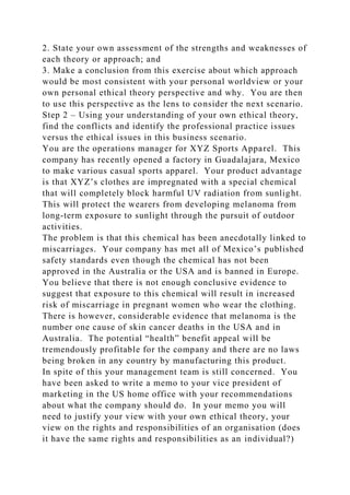 2. State your own assessment of the strengths and weaknesses of
each theory or approach; and
3. Make a conclusion from this exercise about which approach
would be most consistent with your personal worldview or your
own personal ethical theory perspective and why. You are then
to use this perspective as the lens to consider the next scenario.
Step 2 – Using your understanding of your own ethical theory,
find the conflicts and identify the professional practice issues
versus the ethical issues in this business scenario.
You are the operations manager for XYZ Sports Apparel. This
company has recently opened a factory in Guadalajara, Mexico
to make various casual sports apparel. Your product advantage
is that XYZ’s clothes are impregnated with a special chemical
that will completely block harmful UV radiation from sunlight.
This will protect the wearers from developing melanoma from
long-term exposure to sunlight through the pursuit of outdoor
activities.
The problem is that this chemical has been anecdotally linked to
miscarriages. Your company has met all of Mexico’s published
safety standards even though the chemical has not been
approved in the Australia or the USA and is banned in Europe.
You believe that there is not enough conclusive evidence to
suggest that exposure to this chemical will result in increased
risk of miscarriage in pregnant women who wear the clothing.
There is however, considerable evidence that melanoma is the
number one cause of skin cancer deaths in the USA and in
Australia. The potential “health” benefit appeal will be
tremendously profitable for the company and there are no laws
being broken in any country by manufacturing this product.
In spite of this your management team is still concerned. You
have been asked to write a memo to your vice president of
marketing in the US home office with your recommendations
about what the company should do. In your memo you will
need to justify your view with your own ethical theory, your
view on the rights and responsibilities of an organisation (does
it have the same rights and responsibilities as an individual?)
 