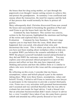 the house than her drug using mother, so I put through the
paperwork even thought I meant cutting corners to achieve this
and protect the grandparents. In summary I was conflicted and
uneasy about the transaction, the need for urgency and the lack
of due process that would normally be there to protect all
parties.
Mary subsequently died. Christine discovered Fiona now owned
the house and succeeded in becoming the guardian of Paul and
sued Fiona to get the house back into the Paul’s name.
Comment by Jane Summers: This section was concise,
written in the first person, highlighted the emotions and feelings
of the writer and explored these issues.
Evaluation Comment by Jane Summers: This next stage
requires you to step back from the issue, think about what
happened, how you acted, who played what roles and
deconstruct the event. This is where you also refer to the theory
you have just been reading about workplace ethics to help you
to explain WHY you believe the scenario unfolded as it did,
WHY the players (yourself included) reacted and performed as
they did and WHY the outcomes were inevitable. You may
explore your own personal ethical perspective as part of this
process and reflect on how this may have impacted your
thinking and actions and how this differs from or is similar to
others who were involved in this issue and the consequences of
this.
By reflecting on this event, I consider that my biases,
assumptions, values and beliefs played a part in the matters
taking place. What were these biases, assumptions, values and
beliefs? Firstly, I failed to tell Fiona to instruct her own lawyer
to participate in the transaction to provide a neutral third party
view. Fiona was a very articulate well-groomed businesswoman
and I assumed and was satisfied therefore that she was able to
evaluate her own needs for legal advice. I took a biased view
that an articulate businesswoman didn’t need a lawyer to advise
her, a view I wouldn’t have taken if say she came from a poorer
suburb and attended my office poorly dressed or less well
 