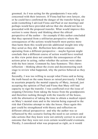 groomed. As I was acting for the grandparents I was only
concerned with their interests. If Fiona had her own lawyer, she
or he could have confirmed the danger of the transfer being set
aside (something I advised Fiona and Paul at our meeting) and
perhaps would have provided advise that she should not have
proceeded with the proposed transfer. What would improve this
section is some theory and thinking about the ethical
perspective of the author – for example if this author concluded
that they operated from a utilitarian perspective where the
consequences of the actions would benefit most parties more
than harm them this would provide additional insight into why
they acted as they did. Reflection here about someone
operating from a different perspective – maybe Egoism might
conclude that a different course of action would have resulted
as this view point does not consider the consequences of the
actions prior to acting, rather whether the actions were taken
with the best intent. Comment by Jane Summers: This shows
reflection – thinking about the evens and deconstructing each
stage to review what happened, why the parties behaved as they
did.
Secondly, I was too willing to accept what Fiona said as being
the truth based on the same biases as raised previously. I failed
to ascertain properly the mental capacity of Mary, instead, just
accepting the opinion of Paul and Fiona that Mary still had
capacity to sign the transfer. I was conflicted over the issue of
stopping Christine from taking the house from the grandparents
and therefore rushing through with the transfer of the house,
with the alternative of taking the time to obtain a medical report
on Mary’s mental state and in the interim being exposed to the
risk that Christine attempt to take the house. Once again this
part could be strengthened with theory and reflection on
different ethical perspectives and why the author was so
influenced by this scenario feeling the need to cut corners and
take actions that they knew were not entirely correct to avoid an
outcome that they were not even certain would/could eventuate.
Thirdly, I considered what was proposed as right, as it would
 