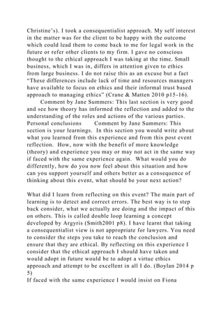 Christine’s). I took a consequentialist approach. My self interest
in the matter was for the client to be happy with the outcome
which could lead them to come back to me for legal work in the
future or refer other clients to my firm. I gave no conscious
thought to the ethical approach I was taking at the time. Small
business, which I was in, differs in attention given to ethics
from large business. I do not raise this as an excuse but a fact
“These differences include lack of time and resources managers
have available to focus on ethics and their informal trust based
approach to managing ethics” (Crane & Matten 2010 p15-16).
Comment by Jane Summers: This last section is very good
and see how theory has informed the reflection and added to the
understanding of the roles and actions of the various parties.
Personal conclusions Comment by Jane Summers: This
section is your learnings. In this section you would write about
what you learned from this experience and from this post event
reflection. How, now with the benefit of more knowledge
(theory) and experience you may or may not act in the same way
if faced with the same experience again. What would you do
differently, how do you now feel about this situation and how
can you support yourself and others better as a consequence of
thinking about this event, what should be your next action?
What did I learn from reflecting on this event? The main part of
learning is to detect and correct errors. The best way is to step
back consider, what we actually are doing and the impact of this
on others. This is called double loop learning a concept
developed by Argyris (Smith2001 p8). I have learnt that taking
a consequentialist view is not appropriate for lawyers. You need
to consider the steps you take to reach the conclusion and
ensure that they are ethical. By reflecting on this experience I
consider that the ethical approach I should have taken and
would adopt in future would be to adopt a virtue ethics
approach and attempt to be excellent in all I do. (Boylan 2014 p
5)
If faced with the same experience I would insist on Fiona
 