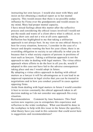 instructing her own lawyer. I would also meet with Mary and
insist on her obtaining a medical report as to her mental
capacity. This would ensure that there is no possible undue
influence by Fiona over the grandparents and would ensure in
my mind, Mary had proper mental capacity.
I have mixed feelings about this matter after the reflective
process and considering the ethical issues involved I would not
put the needs and wants of a client above what is ethical, so no
taking short cuts and not a win at all costs approach.
Reflection has highlighted to me that taking a utilitarian
approach is not always best. In my view no one ethical theory is
best for every situation, however, I consider in the case of a
lawyer and despite wanting the best for your client, there is an
overriding obligation to society to act ethically in what you do
because that is what society expects of persons in positions of
trust such as lawyers. Taking a utilitarian approach is not the
approach to take in dealing with legal matters. The virtue ethics
approach where efforts to do the best in all you do, would if
adopted in this case not have led to the adverse consequences
taking place and one I would adopt in future.
By adopting a virtue ethics approach in dealing with ethical
matters as a lawyer it will be advantageous as it can lead to an
improved reputation in legal circles that you can be trusted in
negotiations and in how you conduct yourself in cases against
opposing firms.
Aside from dealing with legal matters in future I would consider
it best to review constantly the ethical approach taken in all
decision making as I do not consider one approach fits every
situation.
Recommendation Comment by Jane Summers: This final
section now requires you to extrapolate this experience and
reflection to the wider workplace. What can/should be done in
the workplace to help with this issue in the future (be specific),
what theory have you read in this semester that could assist here
is suggestions and recommendations?
 