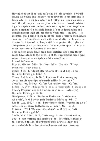 Having thought about and reflected on this scenario, I would
advise all young and inexperienced lawyers in my firm and in
firms where I work to explore and reflect on their own biases
and ethical perspectives early in their career. I would advise
legal workplaces to conduct some training for new lawyers to
expose them to the possible issues of not understanding and
thinking about their ethical biases when practicing law. It is
essential that people in the legal profession remove themselves
emotionally from the scenarios they are dealing with and stay
true to the intent of the law, which is to protect the rights and
obligations of all parties, even if that process appears to cause
roadblocks and difficulties at the time.
This section could have been more detailed and some theory
could have added to the strength of the suggestions made here –
some reference to workplace ethics would help.
List of References
Boylan, Michael 2014, Business Ethics, 2nd edn, Wiley-
Blackwell, West Sussex.
Cohen, S 2014, ‘Stakeholders Consent’, in M Boylan (ed)
Business Ethics pp. 108-113.
Crane, A & Matten, D 2010, Business Ethics: managing
corporate citizenship and sustainability in the age of
globalization, 3rd edn, Oxford University Press, Oxford.
Etzioni, A 2014, 'The corporation as a community: Stakeholder
Theory Corporations as Communities’, in M Boylan (ed)
Business Ethics pp. 87-94.
Goodpaster, K 2014, ‘Business Ethics and Stakeholder
Analysis’, in M Boylan (ed) Business Ethics pp. 95-107
Raelin, J.A. 2002 “I don’t have time to think!” versus the art of
reflective practice, Reflections, volume 4, No 1, p 66.
Reiman, J 2014 ‘Maxian Liberalism’, in M Boylan (ed)
Business Ethics pp13-31.
Smith, M.K. 2001, 2013, Chris Argyris: theories of action,
double loop learning and organisational learning, viewed 24
July 2014, http://infed-org/mobi/chris-argysis-theories-of-
action-double-loop-learning-and-organizational-learning.
 