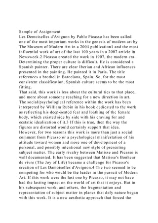 Sample of Assignment
Les Demoiselles d'Avignon by Pablo Picasso has been called
one of the most important works in the genesis of modern art by
The Museum of Modern Art in a 2004 publication1 and the most
influential work of art of the last 100 years in a 2007 article in
Newsweek.2 Picasso created the work in 1907, the modern era.
Determining the proper culture is difficult. He is considered a
Spanish painter. There are clear Iberian and African influences
presented in the painting. He painted it in Paris. The title
references a brothel in Barcelona, Spain. So, for the most
consistent classification, Spanish culture seems to be the most
fitting.
That said, this work is less about the cultural ties to that place,
and more about someone reaching for a new direction in art.
The social/psychological reference within the work has been
interpreted by William Rubin in his book dedicated to the work
as reflecting his deep-seated fear and loathing of the female
body, which existed side by side with his craving for and
ecstatic idealization of it.3 If this is true, then the way the
figures are distorted would certainly support that idea.
However, for two reasons this work is more than just a social
comment from Picasso or a psychological manifestation of his
attitude toward women and more one of development of a
personal, and possibly intentional new style of presenting
subject matter. The early rivalry between Matisse and Picasso is
well documented. It has been suggested that Matisse's Bonheur
de vivre (The Joy of Life) became a challenge for Picasso's
creation of Les Damoiselles d'Avignon.4 The two seemed to be
competing for who would be the leader in the pursuit of Modern
Art. If this work were the last one by Picasso, it may not have
had the lasting impact on the world of art that it enjoys. But in
his subsequent work, and others, the fragmentation and
representation of subject matter in planes that defy nature began
with this work. It is a new aesthetic approach that forced the
 