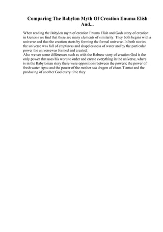 Comparing The Babylon Myth Of Creation Enuma Elish
And...
When reading the Babylon myth of creation Enuma Elish and Gods story of creation
in Genesis we find that there are many elements of similarity. They both begins with a
universe and that the creation starts by forming the formal universe. In both stories
the universe was full of emptiness and shapelessness of water and by the particular
power the universewas formed and created.
Also we see some differences such as with the Hebrew story of creation God is the
only power that uses his word to order and create everything in the universe, where
is in the Babylonian story there were oppositions between the powers; the power of
fresh water Apsu and the power of the mother sea dragon of chaos Tiamat and the
producing of another God every time they
 