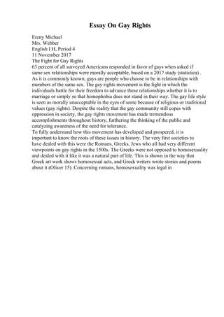 Essay On Gay Rights
Ereny Michael
Mrs. Webber
English I H, Period 4
11 November 2017
The Fight for Gay Rights
63 percent of all surveyed Americans responded in favor of gays when asked if
same sex relationships were morally acceptable, based on a 2017 study (statistica) .
As it is commonly known, gays are people who choose to be in relationships with
members of the same sex. The gay rights movement is the fight in which the
individuals battle for their freedom to advance these relationships whether it is to
marriage or simply so that homophobia does not stand in their way. The gay life style
is seen as morally unacceptable in the eyes of some because of religious or traditional
values (gay rights). Despite the reality that the gay community still copes with
oppression in society, the gay rights movement has made tremendous
accomplishments throughout history, furthering the thinking of the public and
catalyzing awareness of the need for tolerance.
To fully understand how this movement has developed and prospered, it is
important to know the roots of these issues in history. The very first societies to
have dealed with this were the Romans, Greeks, Jews who all had very different
viewpoints on gay rights in the 1500s. The Greeks were not opposed to homosexuality
and dealed with it like it was a natural part of life. This is shown in the way that
Greek art work shows homosexual acts, and Greek writers wrote stories and poems
about it (Oliver 15). Concerning romans, homosexuality was legal in
 
