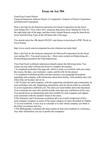 Essay on Acc 504
ExamYour Course Project
Financial Statement Analysis Project A Comparative Analysis of Oracle Corporation
and Microsoft Corporation
Here is the link for the financial statements for Oracle Corporation for the fiscal
year ending 2011. First, select 2011 using the drop down arrow labeled for Year on
the right hand side of the page, and then select Annual Reports using the drop down
arrow labeled Filing Type on the left hand side of the page.
You should select the 10k dated 6/28/2011 and choose to download in PDF, Word, or
Excel format.
http://www.oracle.com/us/corporate/investor relations/sec/index.html
Here is the link for the financial statements for Microsoft Corporation for the fiscal
year ending 2011. You need to press the... Show more content on Helpwriting.net ...
Overall RequirementsFor the Final Submission:
Your final Excel workbook submission should contain the following items. You
cannot use any other software but Excel to complete this project.
1.A completed worksheet title page tab, which is really a coversheet with your name,
the course, the date, your instructor s name, and the title for the project.
2.A completed worksheet profiles tab that contains a one paragraph description
regarding each company with information about their history, what products they sell,
where they are located, and so on.
3.All 18 ratios for each company, with the supporting calculations and commentary on
your worksheet ratio tab. Supporting calculations must be shown either as a formula
or as text typed into a different cell. The ratios are listed further down this document.
Your comments for each ratio should include more than just a definition of the ratio.
You should focus on interpreting each ratio number for each company and support
your comments with the numbers found in the ratios.
4.The Summary and Conclusions worksheet tab is an overall comparison of how
each company compares in terms of the major category of ratios described in Chapter
13 of your textbook. A nice way to conclude is to state which company you think is
the better investment and why.
5.The Bibliography worksheet tab must contain at least your textbook as a reference.
Any other information you use to profile the companies
 