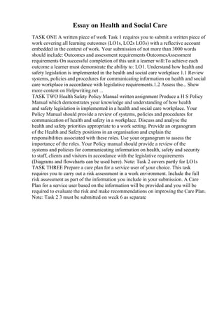Essay on Health and Social Care
TASK ONE A written piece of work Task 1 requires you to submit a written piece of
work covering all learning outcomes (LO1s, LO2s LO3s) with a reflective account
embedded in the context of work. Your submission of not more than 3000 words
should include: Outcomes and assessment requirements OutcomesAssessment
requirements On successful completion of this unit a learner will:To achieve each
outcome a learner must demonstrate the ability to: LO1. Understand how health and
safety legislation is implemented in the health and social care workplace 1.1 Review
systems, policies and procedures for communicating information on health and social
care workplace in accordance with legislative requirements.1.2 Assess the... Show
more content on Helpwriting.net ...
TASK TWO Health Safety Policy Manual written assignment Produce a H S Policy
Manual which demonstrates your knowledge and understanding of how health
and safety legislation is implemented in a health and social care workplace. Your
Policy Manual should provide a review of systems, policies and procedures for
communication of health and safety in a workplace. Discuss and analyse the
health and safety priorities appropriate to a work setting. Provide an organogram
of the Health and Safety positions in an organisation and explain the
responsibilities associated with these roles. Use your organogram to assess the
importance of the roles. Your Policy manual should provide a review of the
systems and policies for communicating information on health, safety and security
to staff, clients and visitors in accordance with the legislative requirements
(Diagrams and flowcharts can be used here). Note: Task 2 covers partly for LO1s
TASK THREE Prepare a care plan for a service user of your choice. This task
requires you to carry out a risk assessment in a work environment. Include the full
risk assessment as part of the information you include in your submission. A Care
Plan for a service user based on the information will be provided and you will be
required to evaluate the risk and make recommendations on improving the Care Plan.
Note: Task 2 3 must be submitted on week 6 as separate
 