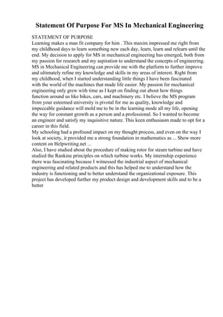Statement Of Purpose For MS In Mechanical Engineering
STATEMENT OF PURPOSE
Learning makes a man fit company for him . This maxim impressed me right from
my childhood days to learn something new each day, learn, learn and relearn until the
end. My decision to apply for MS in mechanical engineering has emerged, both from
my passion for research and my aspiration to understand the concepts of engineering.
MS in Mechanical Engineering can provide me with the platform to further improve
and ultimately refine my knowledge and skills in my areas of interest. Right from
my childhood, when I started understanding little things I have been fascinated
with the world of the machines that made life easier. My passion for mechanical
engineering only grew with time as I kept on finding out about how things
function around us like bikes, cars, and machinery etc. I believe the MS program
from your esteemed university is pivotal for me as quality, knowledge and
impeccable guidance will mold me to be in the learning mode all my life, opening
the way for constant growth as a person and a professional. So I wanted to become
an engineer and satisfy my inquisitive nature. This keen enthusiasm made to opt for a
career in this field.
My schooling had a profound impact on my thought process, and even on the way I
look at society, it provided me a strong foundation in mathematics as ... Show more
content on Helpwriting.net ...
Also, I have studied about the procedure of making rotor for steam turbine and have
studied the Rankine principles on which turbine works. My internship experience
there was fascinating because I witnessed the industrial aspect of mechanical
engineering and related products and this has helped me to understand how the
industry is functioning and to better understand the organizational exposure. This
project has developed further my product design and development skills and to be a
better
 