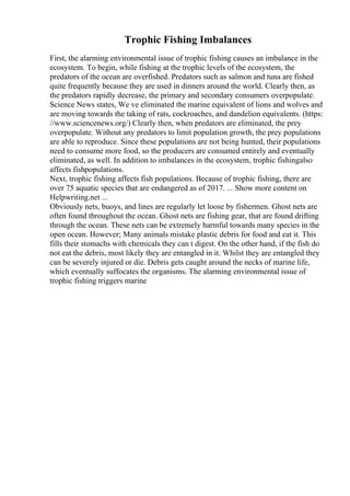 Trophic Fishing Imbalances
First, the alarming environmental issue of trophic fishing causes an imbalance in the
ecosystem. To begin, while fishing at the trophic levels of the ecosystem, the
predators of the ocean are overfished. Predators such as salmon and tuna are fished
quite frequently because they are used in dinners around the world. Clearly then, as
the predators rapidly decrease, the primary and secondary consumers overpopulate.
Science News states, We ve eliminated the marine equivalent of lions and wolves and
are moving towards the taking of rats, cockroaches, and dandelion equivalents. (https:
//www.sciencenews.org/) Clearly then, when predators are eliminated, the prey
overpopulate. Without any predators to limit population growth, the prey populations
are able to reproduce. Since these populations are not being hunted, their populations
need to consume more food, so the producers are consumed entirely and eventually
eliminated, as well. In addition to imbalances in the ecosystem, trophic fishingalso
affects fishpopulations.
Next, trophic fishing affects fish populations. Because of trophic fishing, there are
over 75 aquatic species that are endangered as of 2017. ... Show more content on
Helpwriting.net ...
Obviously nets, buoys, and lines are regularly let loose by fishermen. Ghost nets are
often found throughout the ocean. Ghost nets are fishing gear, that are found drifting
through the ocean. These nets can be extremely harmful towards many species in the
open ocean. However; Many animals mistake plastic debris for food and eat it. This
fills their stomachs with chemicals they can t digest. On the other hand, if the fish do
not eat the debris, most likely they are entangled in it. Whilst they are entangled they
can be severely injured or die. Debris gets caught around the necks of marine life,
which eventually suffocates the organisms. The alarming environmental issue of
trophic fishing triggers marine
 