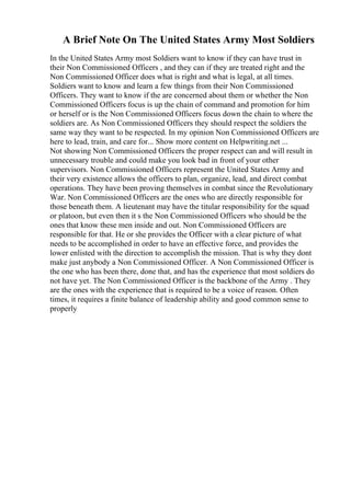 A Brief Note On The United States Army Most Soldiers
In the United States Army most Soldiers want to know if they can have trust in
their Non Commissioned Officers , and they can if they are treated right and the
Non Commissioned Officer does what is right and what is legal, at all times.
Soldiers want to know and learn a few things from their Non Commissioned
Officers. They want to know if the are concerned about them or whether the Non
Commissioned Officers focus is up the chain of command and promotion for him
or herself or is the Non Commissioned Officers focus down the chain to where the
soldiers are. As Non Commissioned Officers they should respect the soldiers the
same way they want to be respected. In my opinion Non Commissioned Officers are
here to lead, train, and care for... Show more content on Helpwriting.net ...
Not showing Non Commissioned Officers the proper respect can and will result in
unnecessary trouble and could make you look bad in front of your other
supervisors. Non Commissioned Officers represent the United States Army and
their very existence allows the officers to plan, organize, lead, and direct combat
operations. They have been proving themselves in combat since the Revolutionary
War. Non Commissioned Officers are the ones who are directly responsible for
those beneath them. A lieutenant may have the titular responsibility for the squad
or platoon, but even then it s the Non Commissioned Officers who should be the
ones that know these men inside and out. Non Commissioned Officers are
responsible for that. He or she provides the Officer with a clear picture of what
needs to be accomplished in order to have an effective force, and provides the
lower enlisted with the direction to accomplish the mission. That is why they dont
make just anybody a Non Commissioned Officer. A Non Commissioned Officer is
the one who has been there, done that, and has the experience that most soldiers do
not have yet. The Non Commissioned Officer is the backbone of the Army . They
are the ones with the experience that is required to be a voice of reason. Often
times, it requires a finite balance of leadership ability and good common sense to
properly
 