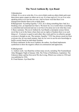 The Novel Anthem By Ayn Rand
I.)Introduction
A.Hook: It is a sin to write this. It is a sin to think words no others think and to put
them down upon a paper no others are to see. It is base and evil. It is as if we were
speaking alone to no ears but our own. And we know well that there is no
transgression blacker than to do or think alone.
B.Background: According Equality 7 2521, he is doing something that s bad, he s
breaking a law, an important law that is. We know he s in a world where everything
is controlled and restricted and one is not free to be alone nor to do what they want.
C.Basic summary: The novel Anthem by Ayn Randis a dystopian science fiction
novel that is set in the future where there are no rights or freedom there is no such
thing as I . Everyone is equal to each other; they work and live in collective groups
everyone is thought as one. The narrator, Equality 7 2521 has always stood out from
everyone else, he was much smarter, later on, he vows to use his new knowledge to
build a society based on individual freedom.
D.Thesis statement: In the novel Anthem, the author, Ayn Rand implements
symbolism to show the negative effects on communism and oppression.
II.)Background
A. Authors work: Ayn Rand has written many novels, including The Fountainhead
,
Atlas Shrugged, Night of January 16th, The Virtue of Selfishness, Capitalism: The
Unknown Ideal, and her first novel We the Living, Which was written in 1934 and
was published in 1936.
B. Usual themes: Ayn Rand She
 