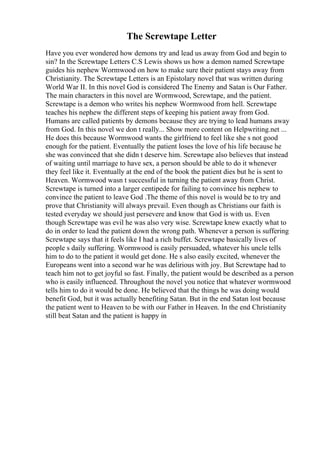 The Screwtape Letter
Have you ever wondered how demons try and lead us away from God and begin to
sin? In the Screwtape Letters C.S Lewis shows us how a demon named Screwtape
guides his nephew Wormwood on how to make sure their patient stays away from
Christianity. The Screwtape Letters is an Epistolary novel that was written during
World War II. In this novel God is considered The Enemy and Satan is Our Father.
The main characters in this novel are Wormwood, Screwtape, and the patient.
Screwtape is a demon who writes his nephew Wormwood from hell. Screwtape
teaches his nephew the different steps of keeping his patient away from God.
Humans are called patients by demons because they are trying to lead humans away
from God. In this novel we don t really... Show more content on Helpwriting.net ...
He does this because Wormwood wants the girlfriend to feel like she s not good
enough for the patient. Eventually the patient loses the love of his life because he
she was convinced that she didn t deserve him. Screwtape also believes that instead
of waiting until marriage to have sex, a person should be able to do it whenever
they feel like it. Eventually at the end of the book the patient dies but he is sent to
Heaven. Wormwood wasn t successful in turning the patient away from Christ.
Screwtape is turned into a larger centipede for failing to convince his nephew to
convince the patient to leave God .The theme of this novel is would be to try and
prove that Christianity will always prevail. Even though as Christians our faith is
tested everyday we should just persevere and know that God is with us. Even
though Screwtape was evil he was also very wise. Screwtape knew exactly what to
do in order to lead the patient down the wrong path. Whenever a person is suffering
Screwtape says that it feels like I had a rich buffet. Screwtape basically lives of
people s daily suffering. Wormwood is easily persuaded, whatever his uncle tells
him to do to the patient it would get done. He s also easily excited, whenever the
Europeans went into a second war he was delirious with joy. But Screwtape had to
teach him not to get joyful so fast. Finally, the patient would be described as a person
who is easily influenced. Throughout the novel you notice that whatever wormwood
tells him to do it would be done. He believed that the things he was doing would
benefit God, but it was actually benefiting Satan. But in the end Satan lost because
the patient went to Heaven to be with our Father in Heaven. In the end Christianity
still beat Satan and the patient is happy in
 