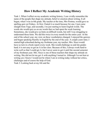 How I Reflect My Academic Writing History
Task 1. When I reflect on my academic writing history, I can vividly remember the
name of the people that shape my attitude, belief or emotion about writing. It all
began, when I was in 6th grade. My teacher at the time, Mrs Postma, would gave us
spelling quiz on Fridays. At first, I hated it so much because for one, I just came
straight from Togo, and secondly, I m just starting to learn English words. The
words she would quiz us on are words that we had spent the week learning.
Sometimes, she would give us hints on difficult words, but still I was struggling to
understand those hints. We did this twice in every month for the entire year. At the
end of the school year, my view on these vocabularies changed. I enjoyed the quizzes
and began speaking fluently in English by the end of the year. A couple years later, I
started high schooland during my freshman year, my teacher, Mrs. Sisco would
have us turn in a book report every week. She would challenge us and she grades
hard; it is not easy to get an A in her class. Because of this, I always work hard to
write well so that I could get A, but I never seem to get it until the second semester
of my freshman year. Mrs. Sisco is one of those teachers that shape my attitude on
writing. She did not let me get A with anything I turned in. Although I m not best at
writing yet, I know I would not be where I am in writing today without her critics,
challenges and of course the help of God.
Task 2: Looking back at my life and the
 
