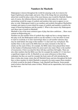 Numbers In Macbeth
Shakespeare is known throughout the world for amazing work, he is known for
begin English poet, playwright, and actor. One of the things that are astonishing
about him would his plays some of the most famous ones would be Macbeth, Hamlet,
and, of course, the infamous Romeo and Juliet, but what makes his work more
astonishing would the usage of symbols and numbers that seem to appear in ever
play we read. Shakespeare tends to use numbers and symbols throughout Macbethfor
example and express in more detail his usage of symbols and numbers would be the
usage of blood and darkness and the number 3. What is the reason why Shakespeare
uses these type of motifs in Macbeth?
Macbeth is one of the most common types of play that show ambitions ... Show more
content on Helpwriting.net ...
Numbers are also another form of symbols they might not have a strong impact on
this play at all, but Shakespeare tends to use the number 3 a lot, but when we tend
to read we overlook or we don t knownlogic these so call number reference they
may be small detail, but usage of the number 3 is clear and very well placed. The
number three is also used in the Bible there are many moments in the that we
clearly see the used of three, for example, the Bible states Jesus prayed three times
in the Garden of Gethsemane before his arrest and it also states Three is the number
of resurrection. Christ was dead for three full days and three full nights. There are
also other numbers that the Bible uses like for example the number 6,7,12 also have
a significant impact on life. In Macbeth we see some references to three there
redundant, but they are used for example the book starts off with introducing the
three witches aka creepy sisters that tell Macbeth future and also throughout the book
they re three murders in which Macbeth is amused to be main suspect those murders
of which would be the death of Banquo, Lady Macduff and Duncan. Some people
tend to believe that bad luck comes in three. Which can be superstishes, but everyone
has their own
 