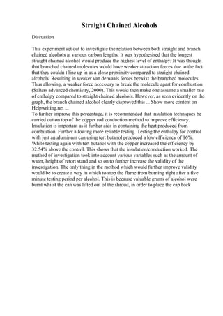 Straight Chained Alcohols
Discussion
This experiment set out to investigate the relation between both straight and branch
chained alcohols at various carbon lengths. It was hypothesised that the longest
straight chained alcohol would produce the highest level of enthalpy. It was thought
that branched chained molecules would have weaker attraction forces due to the fact
that they couldn t line up in as a close proximity compared to straight chained
alcohols. Resulting in weaker van de waals forces betwixt the branched molecules.
Thus allowing, a weaker force necessary to break the molecule apart for combustion
(Salters advanced chemistry, 2000). This would then make one assume a smaller rate
of enthalpy compared to straight chained alcohols. However, as seen evidently on the
graph, the branch chained alcohol clearly disproved this ... Show more content on
Helpwriting.net ...
To further improve this percentage, it is recommended that insulation techniques be
carried out on top of the copper rod conduction method to improve efficiency.
Insulation is important as it further aids in containing the heat produced from
combustion. Further allowing more reliable testing. Testing the enthalpy for control
with just an aluminum can using tert butanol produced a low efficiency of 16%.
While testing again with tert butanol with the copper increased the efficiency by
32.54% above the control. This shows that the insulation/conduction worked. The
method of investigation took into account various variables such as the amount of
water, height of retort stand and so on to further increase the validity of the
investigation. The only thing in the method which would further improve validity
would be to create a way in which to stop the flame from burning right after a five
minute testing period per alcohol. This is because valuable grams of alcohol were
burnt whilst the can was lifted out of the shroud, in order to place the cap back
 