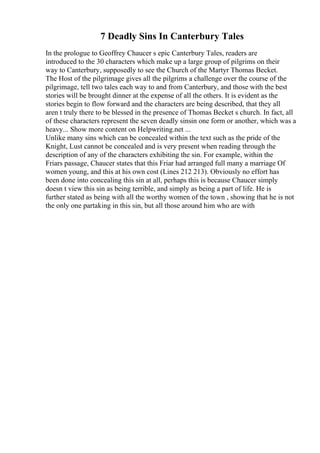7 Deadly Sins In Canterbury Tales
In the prologue to Geoffrey Chaucer s epic Canterbury Tales, readers are
introduced to the 30 characters which make up a large group of pilgrims on their
way to Canterbury, supposedly to see the Church of the Martyr Thomas Becket.
The Host of the pilgrimage gives all the pilgrims a challenge over the course of the
pilgrimage, tell two tales each way to and from Canterbury, and those with the best
stories will be brought dinner at the expense of all the others. It is evident as the
stories begin to flow forward and the characters are being described, that they all
aren t truly there to be blessed in the presence of Thomas Becket s church. In fact, all
of these characters represent the seven deadly sinsin one form or another, which was a
heavy... Show more content on Helpwriting.net ...
Unlike many sins which can be concealed within the text such as the pride of the
Knight, Lust cannot be concealed and is very present when reading through the
description of any of the characters exhibiting the sin. For example, within the
Friars passage, Chaucer states that this Friar had arranged full many a marriage Of
women young, and this at his own cost (Lines 212 213). Obviously no effort has
been done into concealing this sin at all, perhaps this is because Chaucer simply
doesn t view this sin as being terrible, and simply as being a part of life. He is
further stated as being with all the worthy women of the town , showing that he is not
the only one partaking in this sin, but all those around him who are with
 