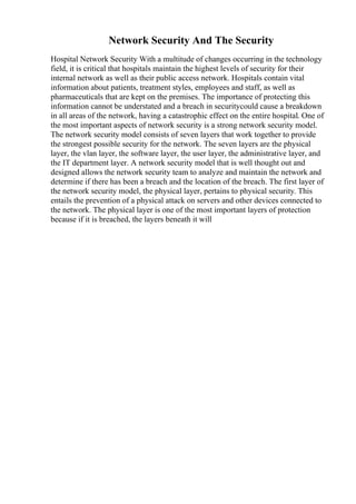 Network Security And The Security
Hospital Network Security With a multitude of changes occurring in the technology
field, it is critical that hospitals maintain the highest levels of security for their
internal network as well as their public access network. Hospitals contain vital
information about patients, treatment styles, employees and staff, as well as
pharmaceuticals that are kept on the premises. The importance of protecting this
information cannot be understated and a breach in securitycould cause a breakdown
in all areas of the network, having a catastrophic effect on the entire hospital. One of
the most important aspects of network security is a strong network security model.
The network security model consists of seven layers that work together to provide
the strongest possible security for the network. The seven layers are the physical
layer, the vlan layer, the software layer, the user layer, the administrative layer, and
the IT department layer. A network security model that is well thought out and
designed allows the network security team to analyze and maintain the network and
determine if there has been a breach and the location of the breach. The first layer of
the network security model, the physical layer, pertains to physical security. This
entails the prevention of a physical attack on servers and other devices connected to
the network. The physical layer is one of the most important layers of protection
because if it is breached, the layers beneath it will
 
