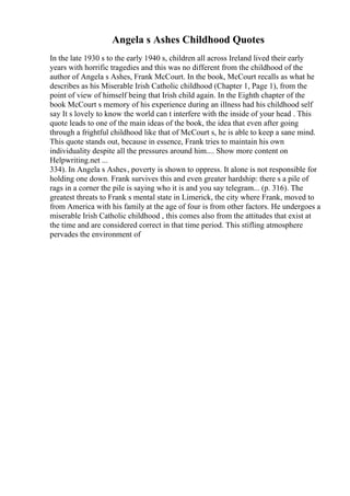 Angela s Ashes Childhood Quotes
In the late 1930 s to the early 1940 s, children all across Ireland lived their early
years with horrific tragedies and this was no different from the childhood of the
author of Angela s Ashes, Frank McCourt. In the book, McCourt recalls as what he
describes as his Miserable Irish Catholic childhood (Chapter 1, Page 1), from the
point of view of himself being that Irish child again. In the Eighth chapter of the
book McCourt s memory of his experience during an illness had his childhood self
say It s lovely to know the world can t interfere with the inside of your head . This
quote leads to one of the main ideas of the book, the idea that even after going
through a frightful childhood like that of McCourt s, he is able to keep a sane mind.
This quote stands out, because in essence, Frank tries to maintain his own
individuality despite all the pressures around him.... Show more content on
Helpwriting.net ...
334). In Angela s Ashes, poverty is shown to oppress. It alone is not responsible for
holding one down. Frank survives this and even greater hardship: there s a pile of
rags in a corner the pile is saying who it is and you say telegram... (p. 316). The
greatest threats to Frank s mental state in Limerick, the city where Frank, moved to
from America with his family at the age of four is from other factors. He undergoes a
miserable Irish Catholic childhood , this comes also from the attitudes that exist at
the time and are considered correct in that time period. This stifling atmosphere
pervades the environment of
 