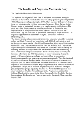 The Populist and Progressive Movements Essay
The Populist and Progressive Movements
The Populists and Progressive were form of movement that occurred during the
outbreaks of the workers union after the civil war. The populists began during the late
1800s.The progressive began during the 1900s. There are many differences between
these two movements, but yet these movements have many things that are similar.
Farmers united to protect their interests, even creating a major political party. The
party was called the peoples party which became known as the populist party.
Populists drew its strength from rural areas. Populists tended to be poor and
uneducated. They had ideas such as government ownership of major industries. The
Populists supported labors demand for an eight ... Show more content on
Helpwriting.net ...
The attempt to unite urban workers and farmers into a mass movement for economic
reform had failed. Progressivism began in the early 1900s. It had roots in several
earlier movements such as the Liberal Republican and the Mugwumps. Progressivism
centered in cities. Progressives were middle class and well educated. Progressives
stayed in the political mainstream. They aimed not to remake American society, but
to merely make the existing system work better and to do this they were willing to
make compromises. Progressivism offered the middle class, business leader, and
farmers a safe reform. By 1900 the American economy was strong. As a result
people of all classes felt more confident and more willing to compromise.
Progressives made city and state governments more democratic. They also tightened
regulations on business. For Progressives, honest and efficient government was an
important goal, but not the ultimate one. They saw government as a tool to be used
to promote the welfare of all citizens. Regulating business was, for both city and state
governments, a major part of that task. Progressives passed more laws aiming at
protecting various groups, especially children. The Populist and Progressives had
many similarities. What the Populist fought for the Progressives continued on
fighting. They fought for many similar things for example, they fought for the eight
hour work day. The Populist and Progressives were for the people. They wanted to
improve their
 