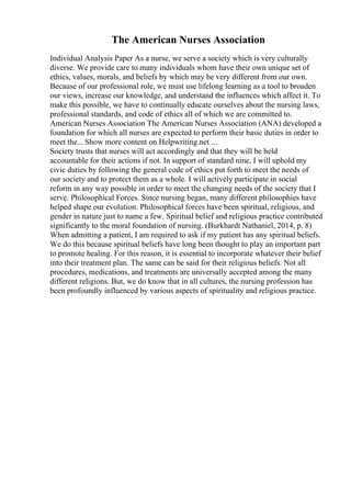 The American Nurses Association
Individual Analysis Paper As a nurse, we serve a society which is very culturally
diverse. We provide care to many individuals whom have their own unique set of
ethics, values, morals, and beliefs by which may be very different from our own.
Because of our professional role, we must use lifelong learning as a tool to broaden
our views, increase our knowledge, and understand the influences which affect it. To
make this possible, we have to continually educate ourselves about the nursing laws,
professional standards, and code of ethics all of which we are committed to.
American Nurses Association The American Nurses Association (ANA) developed a
foundation for which all nurses are expected to perform their basic duties in order to
meet the... Show more content on Helpwriting.net ...
Society trusts that nurses will act accordingly and that they will be held
accountable for their actions if not. In support of standard nine, I will uphold my
civic duties by following the general code of ethics put forth to meet the needs of
our society and to protect them as a whole. I will actively participate in social
reform in any way possible in order to meet the changing needs of the society that I
serve. Philosophical Forces. Since nursing began, many different philosophies have
helped shape our evolution. Philosophical forces have been spiritual, religious, and
gender in nature just to name a few. Spiritual belief and religious practice contributed
significantly to the moral foundation of nursing. (Burkhardt Nathaniel, 2014, p. 8)
When admitting a patient, I am required to ask if my patient has any spiritual beliefs.
We do this because spiritual beliefs have long been thought to play an important part
to promote healing. For this reason, it is essential to incorporate whatever their belief
into their treatment plan. The same can be said for their religious beliefs. Not all
procedures, medications, and treatments are universally accepted among the many
different religions. But, we do know that in all cultures, the nursing profession has
been profoundly influenced by various aspects of spirituality and religious practice.
 